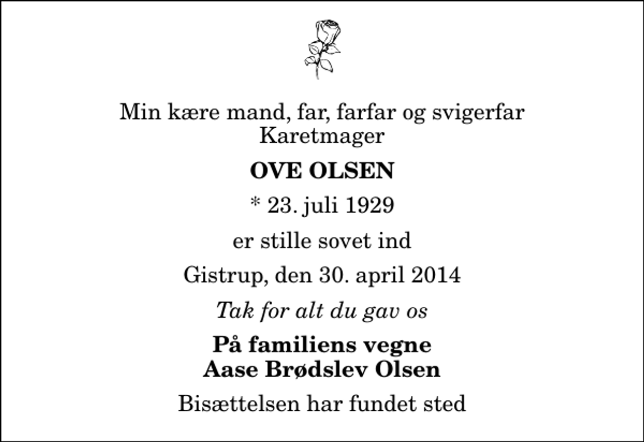 <p>Min kære mand, far, farfar og svigerfar Karetmager<br />Ove Olsen<br />* 23. juli 1929<br />er stille sovet ind<br />Gistrup, den 30. april 2014<br />Tak for alt du gav os<br />På familiens vegne Aase Brødslev Olsen<br />Bisættelsen har fundet sted</p>