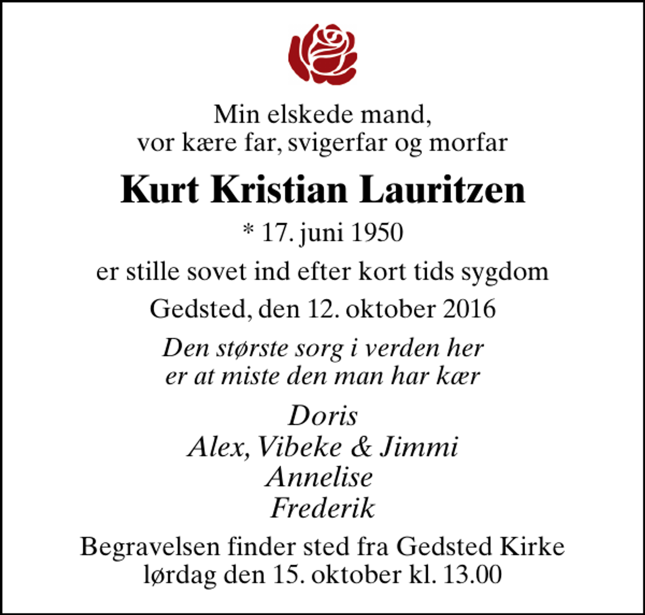 <p>Min elskede mand, vor kære far, svigerfar og morfar<br />Kurt Kristian Lauritzen<br />* 17. juni 1950<br />er stille sovet ind efter kort tids sygdom<br />Gedsted, den 12. oktober 2016<br />Den største sorg i verden her er at miste den man har kær<br />Doris Alex, Vibeke &amp; Jimmi Annelise Frederik<br />Begravelsen finder sted fra Gedsted Kirke lørdag den 15. oktober kl. 13.00</p>