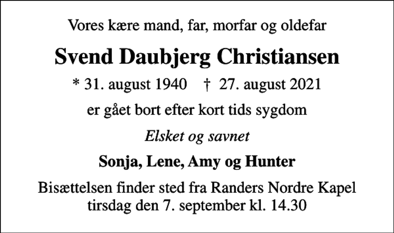 <p>Vores kære mand, far, morfar og oldefar<br />Svend Daubjerg Christiansen<br />* 31. august 1940 ✝ 27. august 2021<br />er gået bort efter kort tids sygdom<br />Elsket og savnet<br />Sonja, Lene, Amy og Hunter<br />Bisættelsen finder sted fra Randers Nordre Kapel tirsdag den 7. september kl. 14.30</p>
