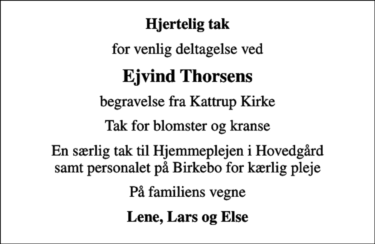 <p>Hjertelig tak<br />for venlig deltagelse ved<br />Ejvind Thorsens<br />begravelse fra Kattrup Kirke<br />Tak for blomster og kranse<br />En særlig tak til Hjemmeplejen i Hovedgård samt personalet på Birkebo for kærlig pleje<br />På familiens vegne<br />Lene, Lars og Else</p>