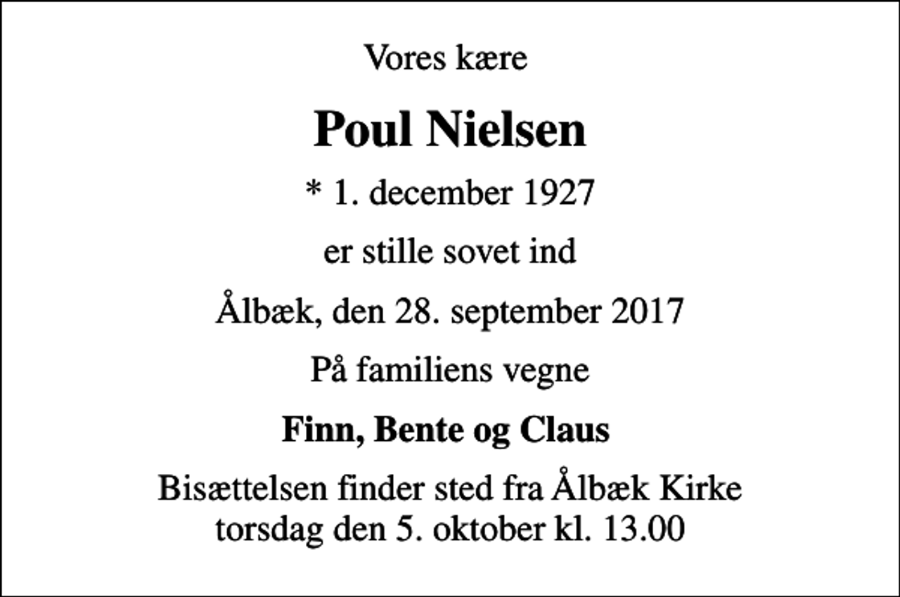 <p>Vores kære<br />Poul Nielsen<br />* 1. december 1927<br />er stille sovet ind<br />Ålbæk, den 28. september 2017<br />På familiens vegne<br />Finn, Bente og Claus<br />Bisættelsen finder sted fra Ålbæk Kirke torsdag den 5. oktober kl. 13.00</p>