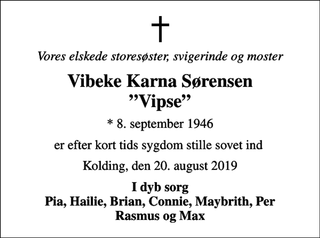 <p>Vores elskede storesøster, svigerinde og moster<br />Vibeke Karna Sørensen Vipse<br />* 8. september 1946<br />er efter kort tids sygdom stille sovet ind<br />Kolding, den 20. august 2019<br />I dyb sorg Pia, Hailie, Brian, Connie, Maybrith, Per Rasmus og Max</p>