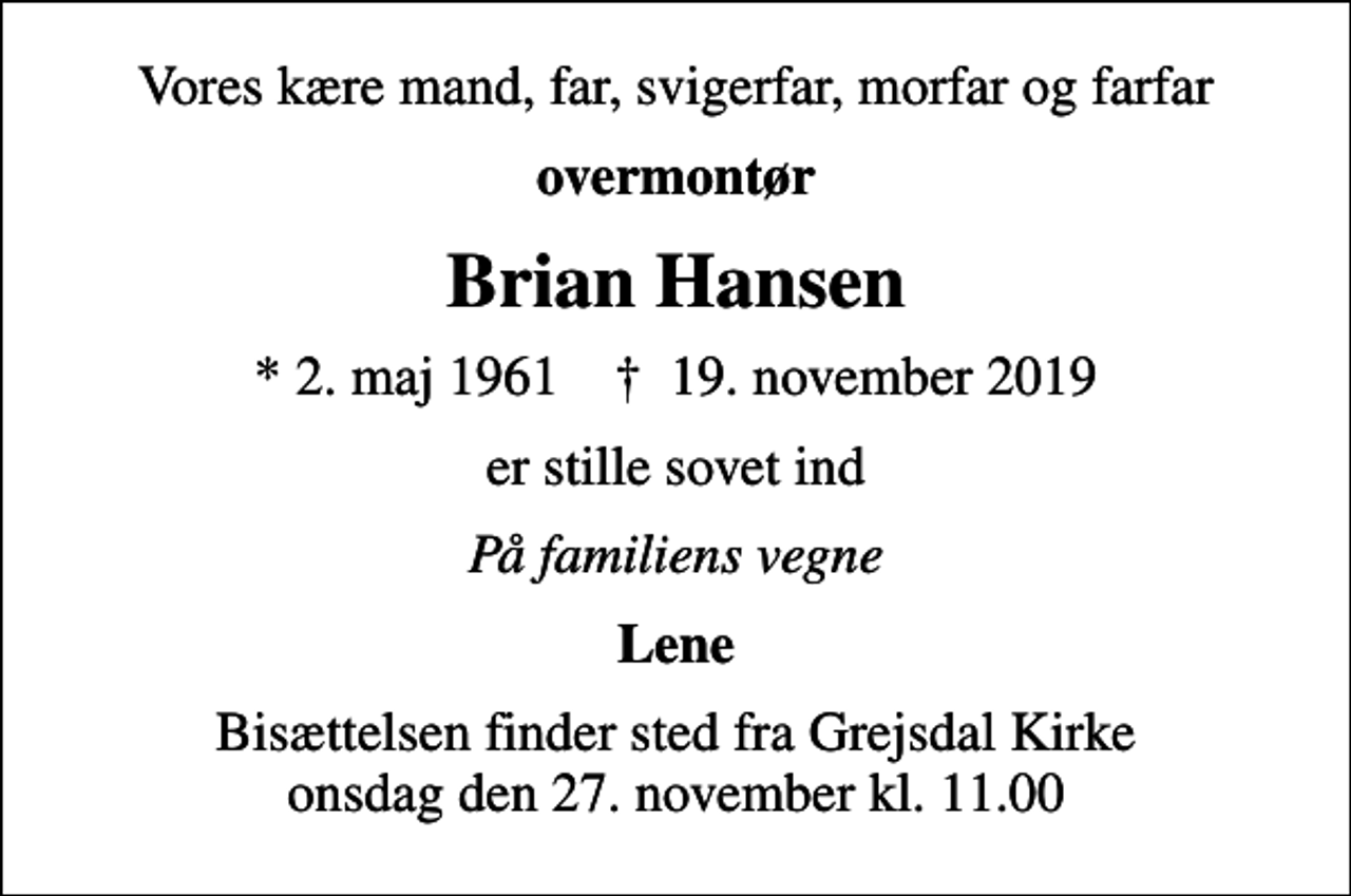 <p>Vores kære mand, far, svigerfar, morfar og farfar<br />overmontør<br />Brian Hansen<br />* 2. maj 1961 ✝ 19. november 2019<br />er stille sovet ind<br />På familiens vegne<br />Lene<br />Bisættelsen finder sted fra Grejsdal Kirke onsdag den 27. november kl. 11.00</p>