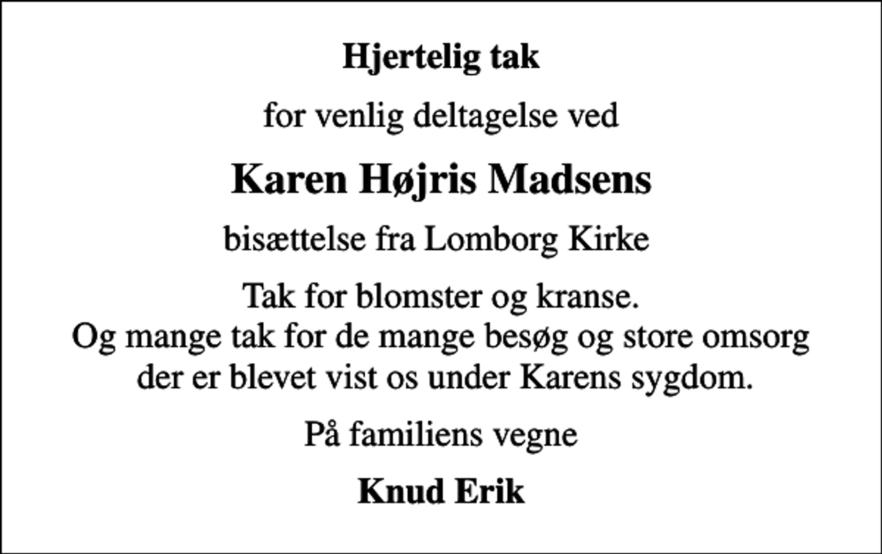 <p>Hjertelig tak<br />for venlig deltagelse ved<br />Karen Højris Madsens<br />bisættelse fra Lomborg Kirke<br />Tak for blomster og kranse. Og mange tak for de mange besøg og store omsorg der er blevet vist os under Karens sygdom.<br />På familiens vegne<br />Knud Erik</p>