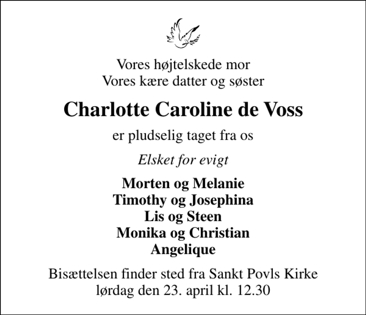 <p>Vores højtelskede mor Vores kære datter og søster<br />Charlotte Caroline de Voss<br />er pludselig taget fra os<br />Elsket for evigt<br />Morten og Melanie Timothy og Josephina Lis og Steen Monika og Christian Angelique<br />Bisættelsen finder sted fra Sankt Povls Kirke lørdag den 23. april kl. 12.30</p>