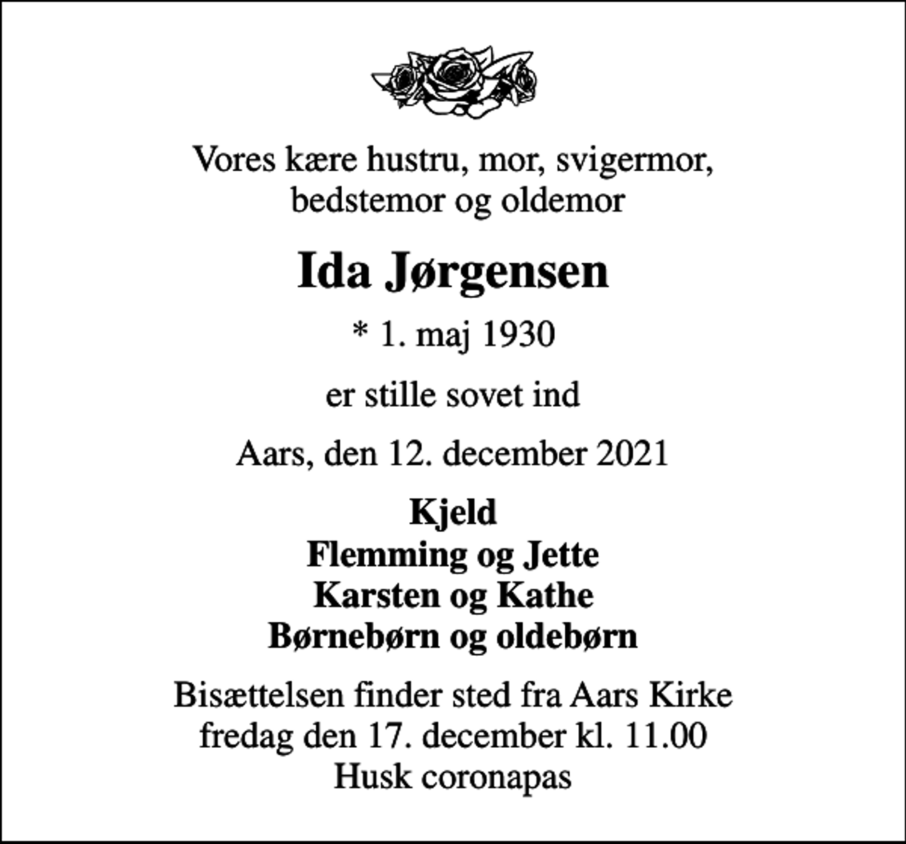 <p>Vores kære hustru, mor, svigermor, bedstemor og oldemor<br />Ida Jørgensen<br />* 1. maj 1930<br />er stille sovet ind<br />Aars, den 12. december 2021<br />Kjeld Flemming og Jette Karsten og Kathe Børnebørn og oldebørn<br />Bisættelsen finder sted fra Aars Kirke fredag den 17. december kl. 11.00 Husk coronapas</p>