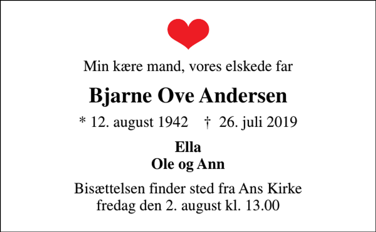 <p>Min kære mand, vores elskede far<br />Bjarne Ove Andersen<br />* 12. august 1942 ✝ 26. juli 2019<br />Ella Ole og Ann<br />Bisættelsen finder sted fra Ans Kirke fredag den 2. august kl. 13.00</p>