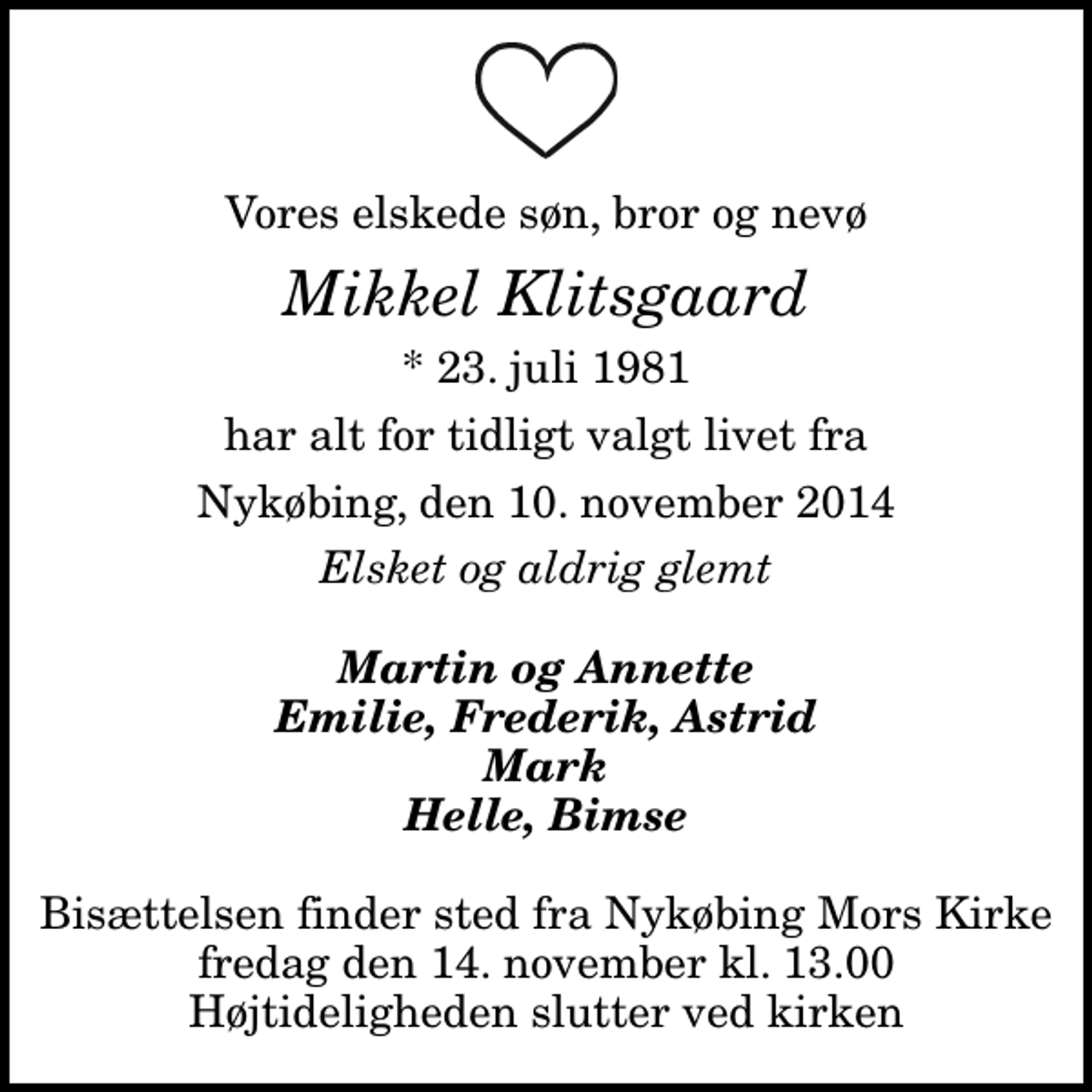 <p>Vores elskede søn, bror og nevø<br />Mikkel Klitsgaard<br />* 23. juli 1981<br />har alt for tidligt valgt livet fra<br />Nykøbing, den 10. november 2014<br />Elsket og aldrig glemt<br />Martin og Annette Emilie, Frederik, Astrid Mark Helle, Bimse<br />Bisættelsen finder sted fra Nykøbing Mors Kirke fredag den 14. november kl. 13.00 Højtideligheden slutter ved kirken</p>