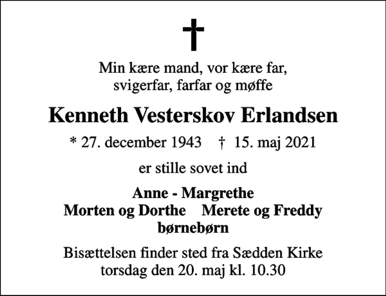 <p>Min kære mand, vor kære far, svigerfar, farfar og møffe<br />Kenneth Vesterskov Erlandsen<br />* 27. december 1943 ✝ 15. maj 2021<br />er stille sovet ind<br />Anne - Margrethe Morten og Dorthe Merete og Freddy børnebørn<br />Bisættelsen finder sted fra Sædden Kirke torsdag den 20. maj kl. 10.30</p>