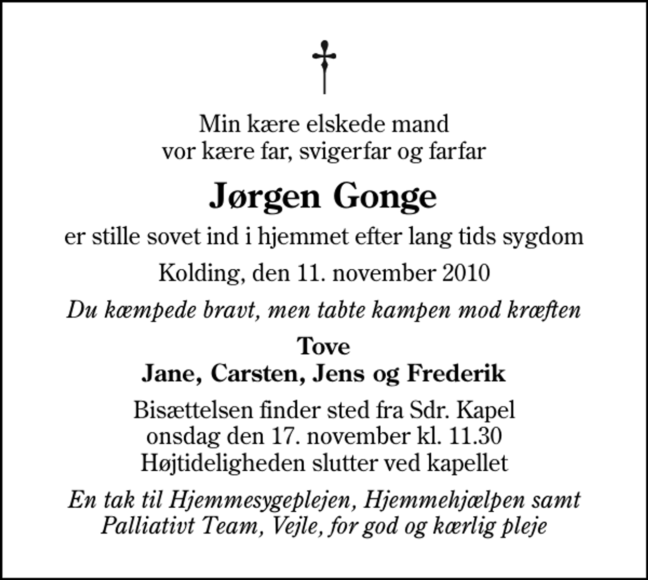 <p>Min kære elskede mand vor kære far, svigerfar og farfar<br />Jørgen Gonge<br />er stille sovet ind i hjemmet efter lang tids sygdom<br />Kolding, den 11. november 2010<br />Du kæmpede bravt, men tabte kampen mod kræften<br />Tove Jane, Carsten, Jens og Frederik<br />Bisættelsen finder sted fra Sdr. Kapel onsdag den 17. november kl. 11.30 Højtideligheden slutter ved kapellet<br />En tak til Hjemmesygeplejen, Hjemmehjælpen samt Palliativt Team, Vejle, for god og kærlig pleje</p>