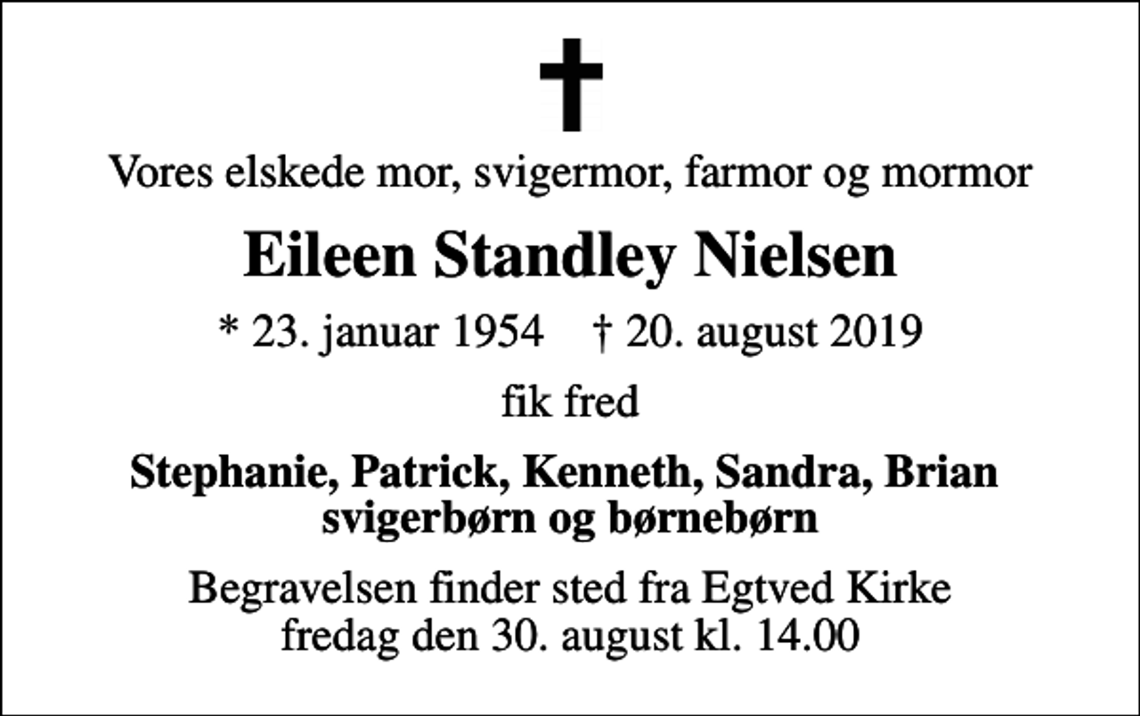 <p>Vores elskede mor, svigermor, farmor og mormor<br />Eileen Standley Nielsen<br />* 23. januar 1954 ✝ 20. august 2019<br />fik fred<br />Stephanie, Patrick, Kenneth, Sandra, Brian svigerbørn og børnebørn<br />Begravelsen finder sted fra Egtved Kirke fredag den 30. august kl. 14.00</p>