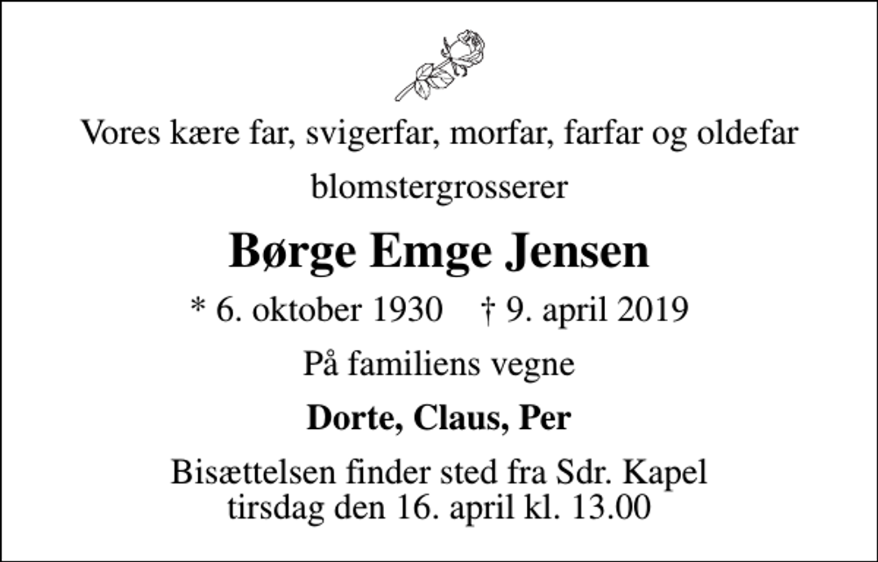 <p>Vores kære far, svigerfar, morfar, farfar og oldefar<br />blomstergrosserer<br />Børge Emge Jensen<br />* 6. oktober 1930 ✝ 9. april 2019<br />På familiens vegne<br />Dorte, Claus, Per<br />Bisættelsen finder sted fra Sdr. Kapel tirsdag den 16. april kl. 13.00</p>