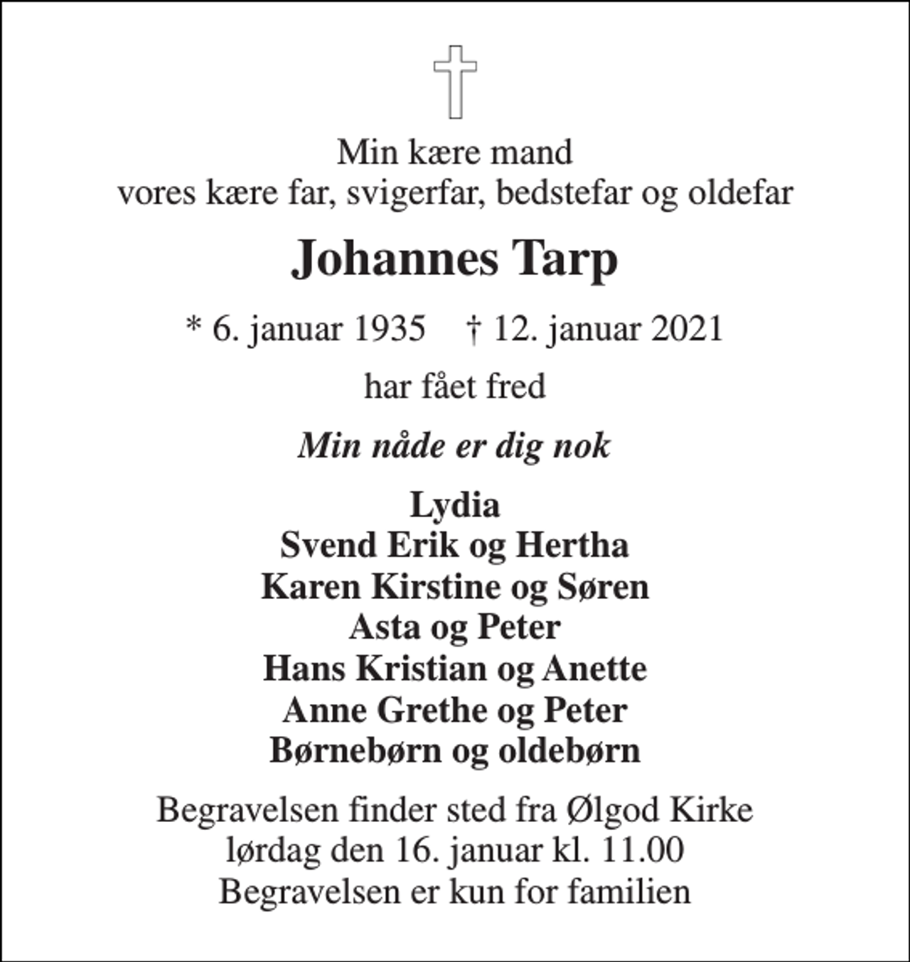 <p>Min kære mand vores kære far, svigerfar, bedstefar og oldefar<br />Johannes Tarp<br />* 6. januar 1935 † 12. januar 2021<br />har fået fred<br />Min nåde er dig nok<br />Lydia Svend Erik og Hertha Karen Kirstine og Søren Asta og Peter Hans Kristian og Anette Anne Grethe og Peter Børnebørn og oldebørn<br />Begravelsen finder sted fra Ølgod Kirke lørdag den 16. januar kl. 11.00 Begravelsen er kun for familien</p>