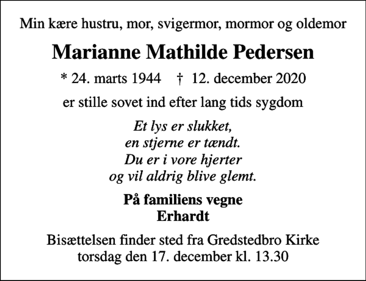 <p>Min kære hustru, mor, svigermor, mormor og oldemor<br />Marianne Mathilde Pedersen<br />* 24. marts 1944 ✝ 12. december 2020<br />er stille sovet ind efter lang tids sygdom<br />Et lys er slukket, en stjerne er tændt. Du er i vore hjerter og vil aldrig blive glemt.<br />På familiens vegne Erhardt<br />Bisættelsen finder sted fra Gredstedbro Kirke torsdag den 17. december kl. 13.30</p>