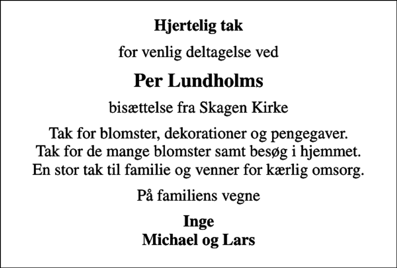 <p>Hjertelig tak<br />for venlig deltagelse ved<br />Per Lundholms<br />bisættelse fra Skagen Kirke<br />Tak for blomster, dekorationer og pengegaver. Tak for de mange blomster samt besøg i hjemmet. En stor tak til familie og venner for kærlig omsorg.<br />På familiens vegne<br />Inge Michael og Lars</p>