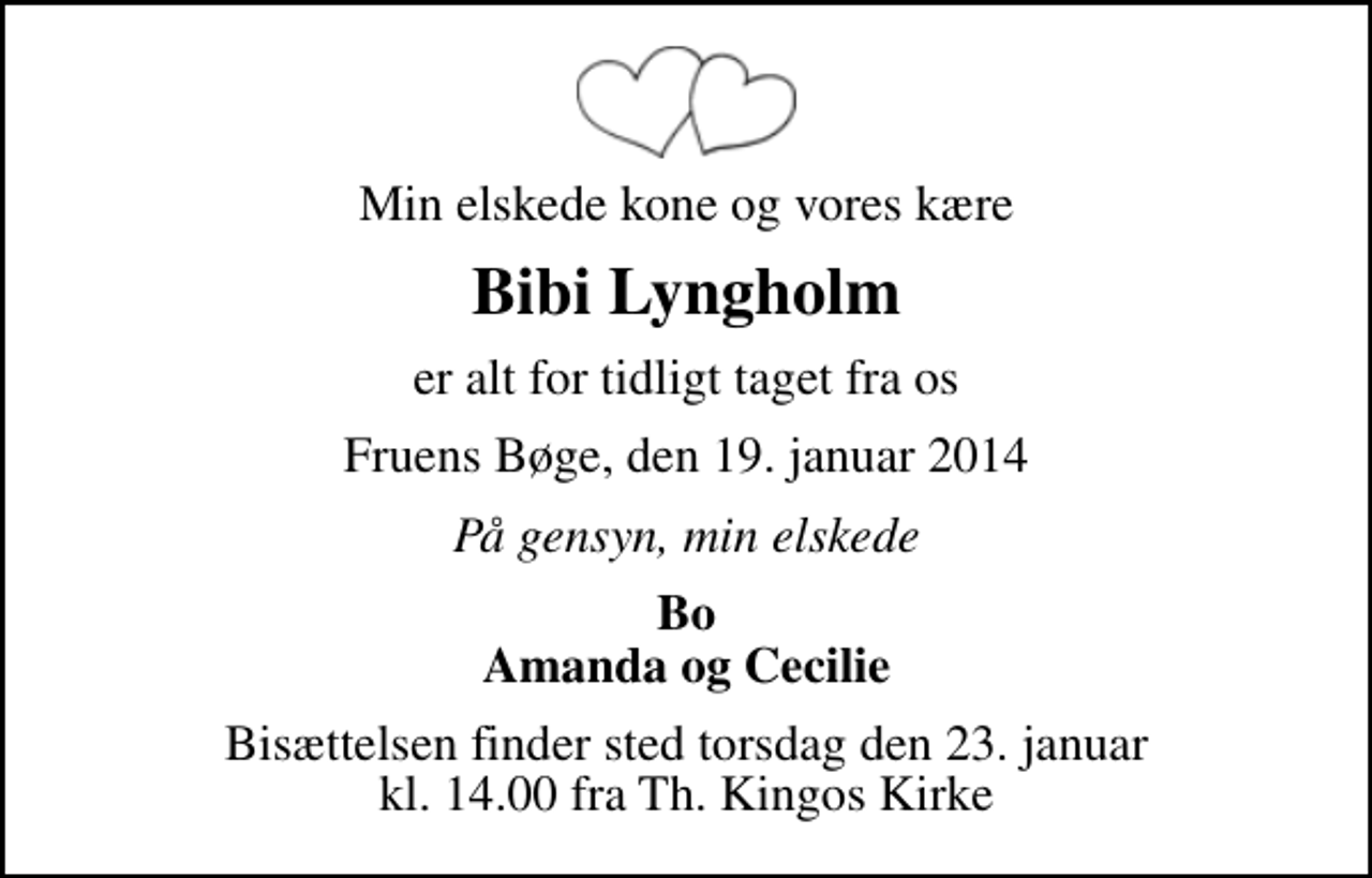 <p>Min elskede kone og vores kære<br />Bibi Lyngholm<br />er alt for tidligt taget fra os<br />Fruens Bøge, den 19. januar 2014<br />På gensyn, min elskede<br />Bo Amanda og Cecilie<br />Bisættelsen finder sted torsdag den 23. januar kl. 14.00 fra Th. Kingos Kirke</p>