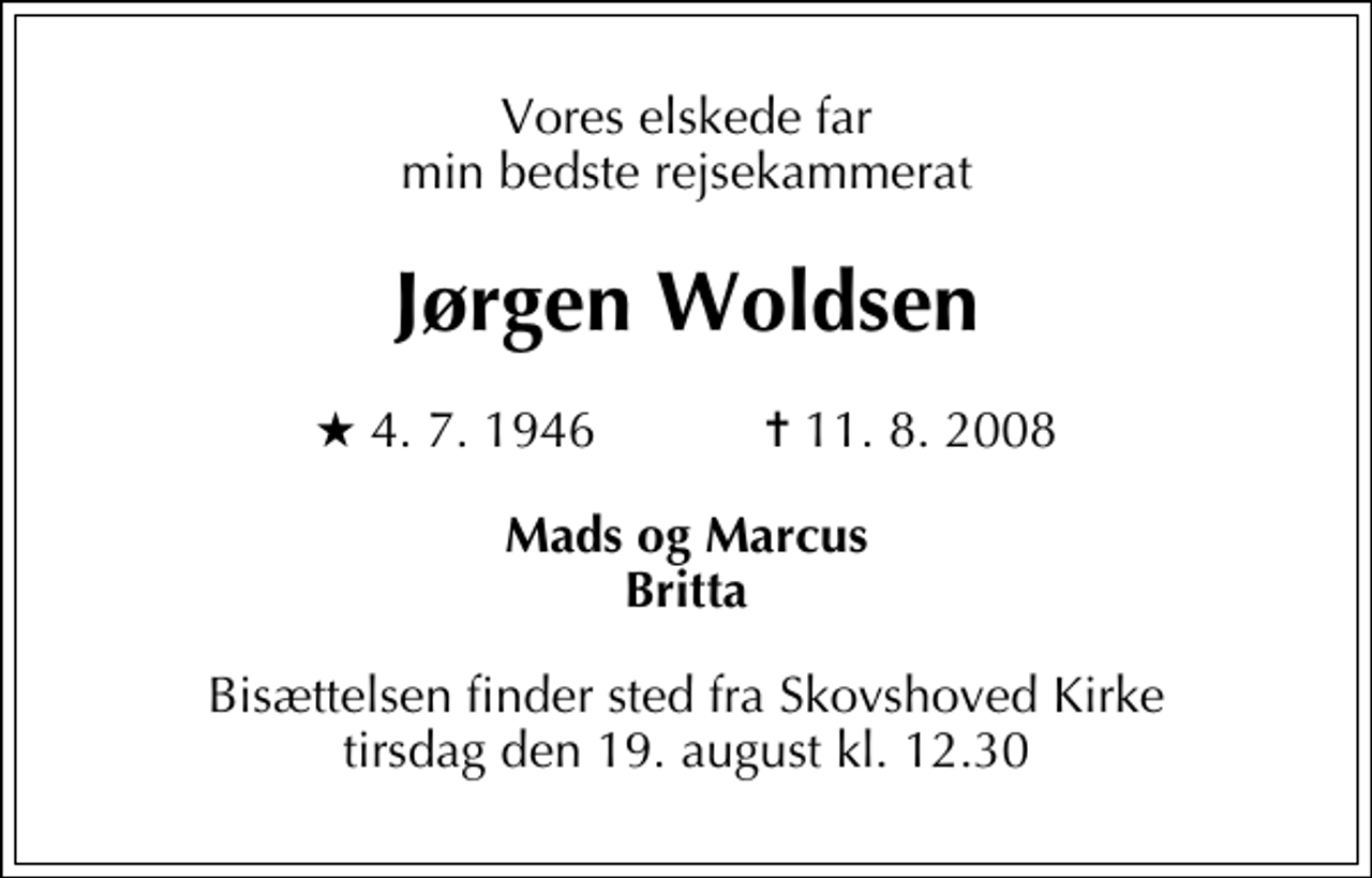 <p>Vores elskede far min bedste rejsekammerat<br />Jørgen Woldsen<br />* 4. 7. 1946 ✝ 11. 8. 2008<br />Mads og Marcus Britta<br />Bisættelsen finder sted fra Skovshoved Kirke tirsdag den 19. august kl. 12.30</p>