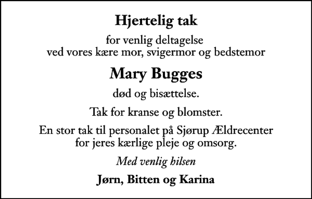 <p>Hjertelig tak<br />for venlig deltagelse ved vores kære mor, svigermor og bedstemor<br />Mary Bugges<br />død og bisættelse.<br />Tak for kranse og blomster.<br />En stor tak til personalet på Sjørup Ældrecenter for jeres kærlige pleje og omsorg.<br />Med venlig hilsen<br />Jørn, Bitten og Karina</p>