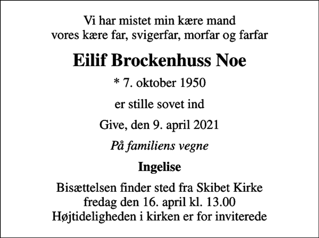 <p>Vi har mistet min kære mand vores kære far, svigerfar, morfar og farfar<br />Eilif Brockenhuss Noe<br />* 7. oktober 1950<br />er stille sovet ind<br />Give, den 9. april 2021<br />På familiens vegne<br />Ingelise<br />Bisættelsen finder sted fra Skibet Kirke fredag den 16. april kl. 13.00 Højtideligheden i kirken er for inviterede</p>