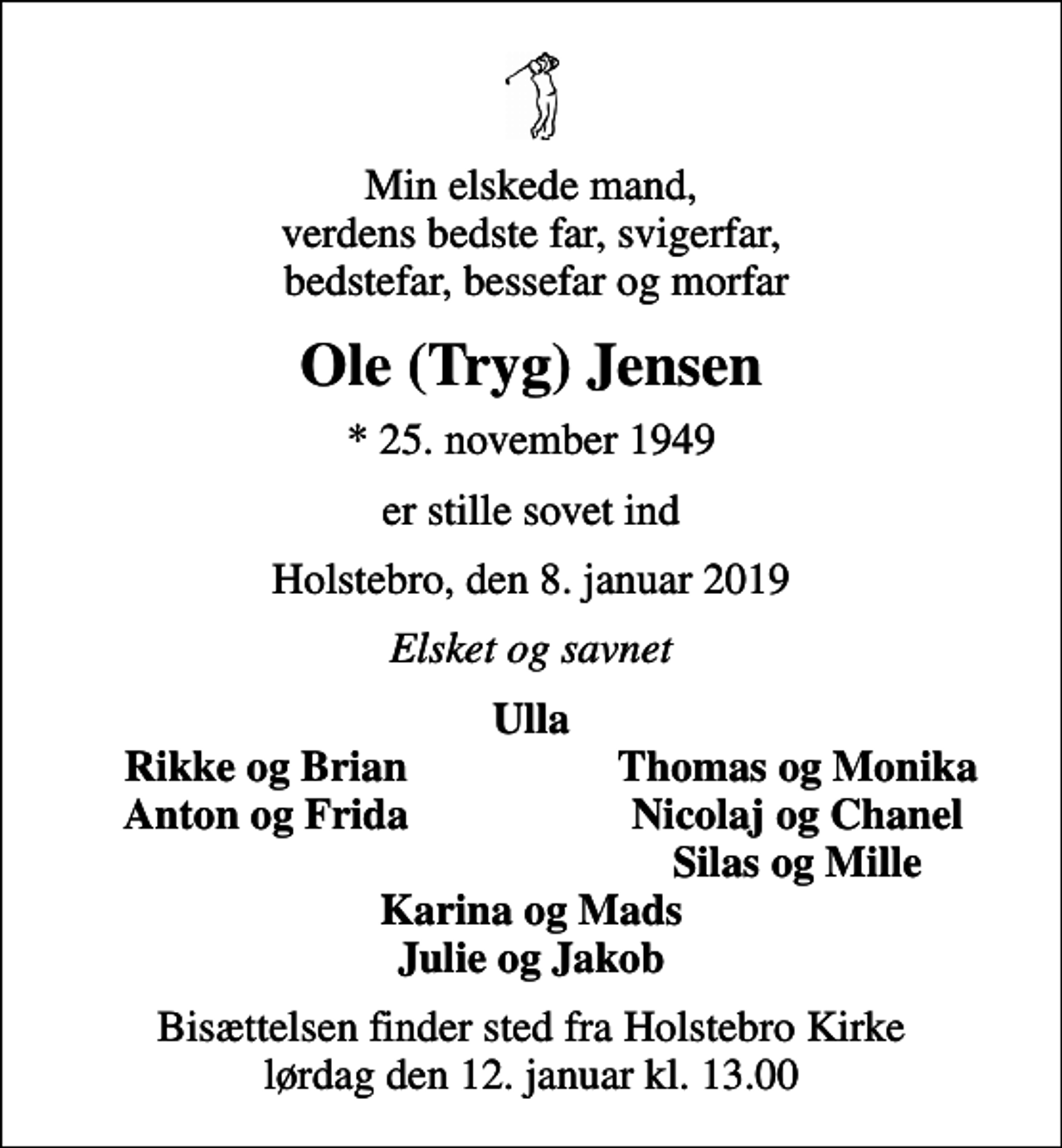 <p>Min elskede mand, verdens bedste far, svigerfar, bedstefar, bessefar og morfar<br />Ole (Tryg) Jensen<br />* 25. november 1949<br />er stille sovet ind<br />Holstebro, den 8. januar 2019<br />Elsket og savnet<br />Ulla<br />Rikke og Brian<br />Thomas og Monika<br />Anton og Frida<br />Nicolaj og Chanel<br />Silas og Mille<br />Bisættelsen finder sted fra Holstebro Kirke lørdag den 12. januar kl. 13.00</p>
