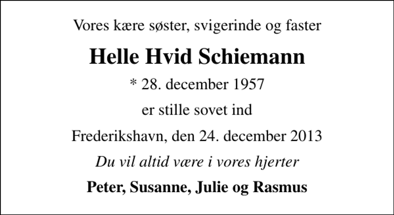 <p>Vores kære søster, svigerinde og faster<br />Helle Hvid Schiemann<br />* 28. december 1957<br />er stille sovet ind<br />Frederikshavn, den 24. december 2013<br />Du vil altid være i vores hjerter<br />Peter, Susanne, Julie og Rasmus</p>