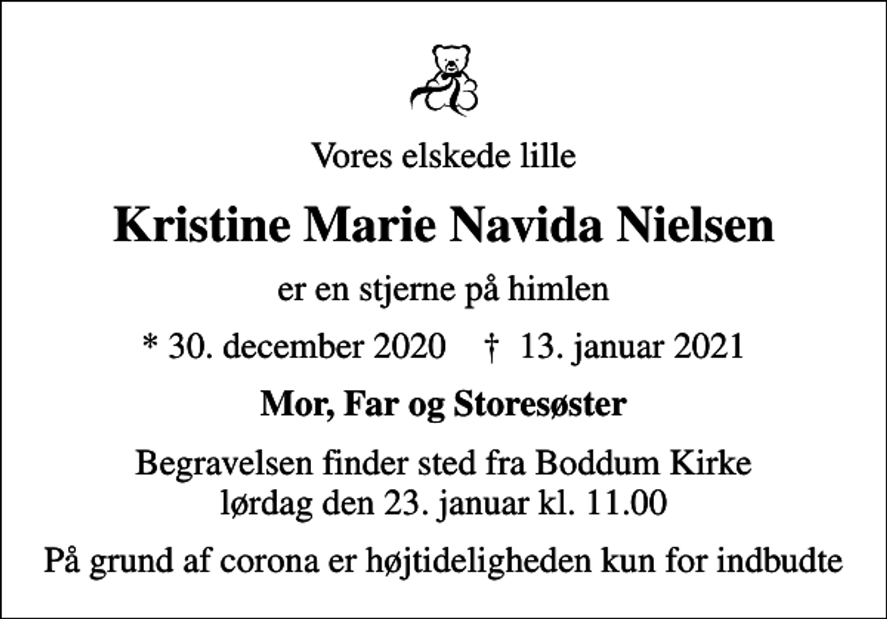 <p>Vores elskede lille<br />Kristine Marie Navida Nielsen<br />er en stjerne på himlen<br />* 30. december 2020 ✝ 13. januar 2021<br />Mor, Far og Storesøster<br />Begravelsen finder sted fra Boddum Kirke lørdag den 23. januar kl. 11.00<br />På grund af corona er højtideligheden kun for indbudte</p>