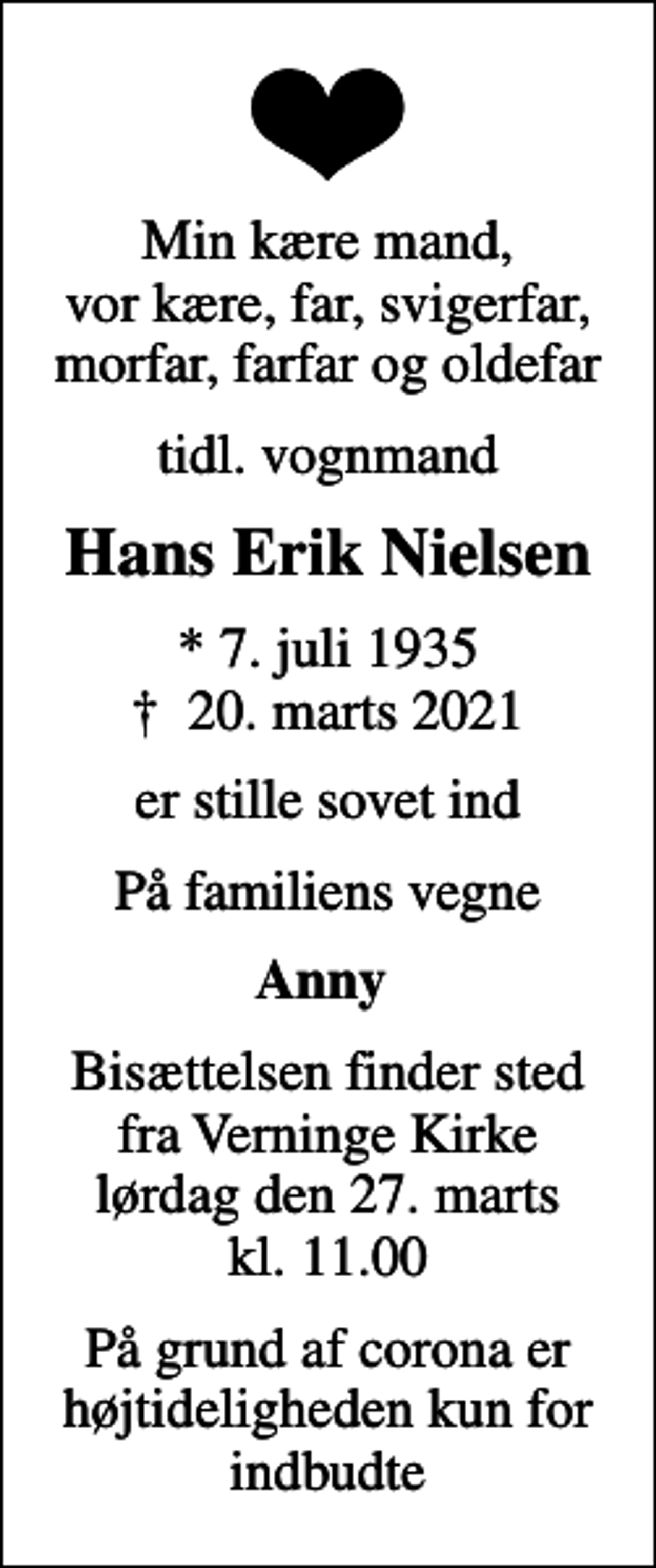 <p>Min kære mand, vor kære, far, svigerfar, morfar, farfar og oldefar<br />tidl. vognmand<br />Hans Erik Nielsen<br />* 7. juli 1935<br />✝ 20. marts 2021<br />er stille sovet ind<br />På familiens vegne<br />Anny<br />Bisættelsen finder sted fra Verninge Kirke lørdag den 27. marts kl. 11.00<br />På grund af corona er højtideligheden kun for indbudte</p>