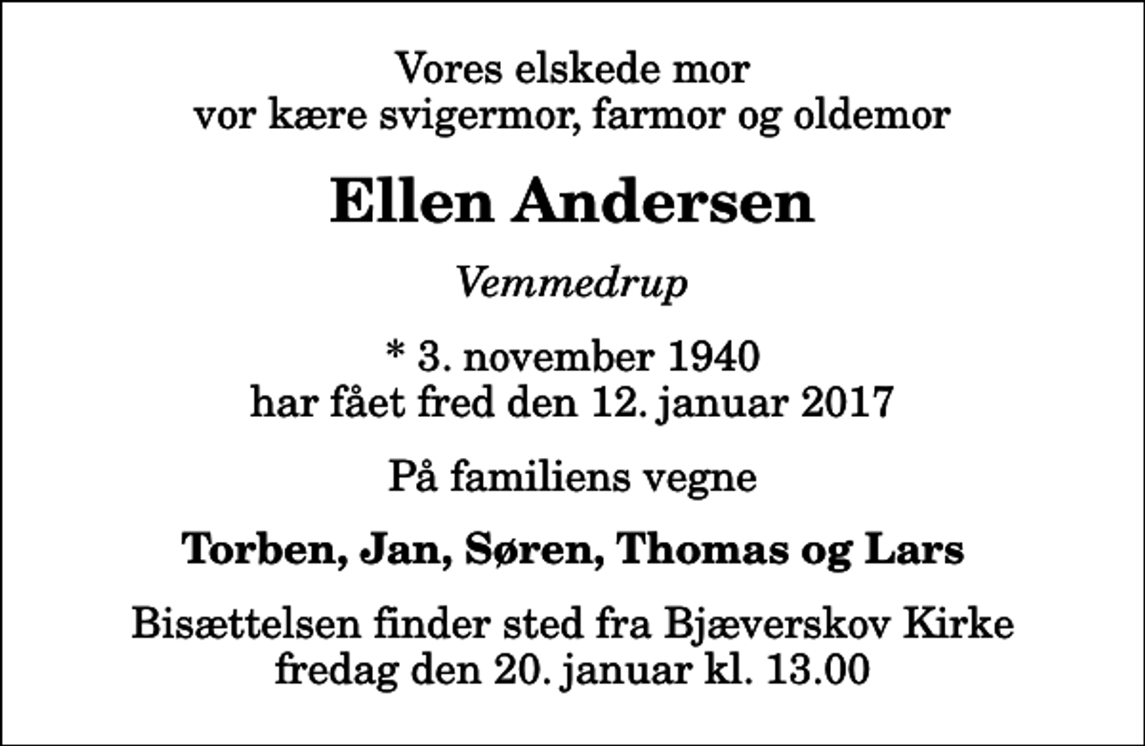 <p>Vores elskede mor vor kære svigermor, farmor og oldemor<br />Ellen Andersen<br />Vemmedrup<br />* 3. november 1940 har fået fred den 12. januar 2017<br />På familiens vegne<br />Torben, Jan, Søren, Thomas og Lars<br />Bisættelsen finder sted fra Bjæverskov Kirke fredag den 20. januar kl. 13.00</p>