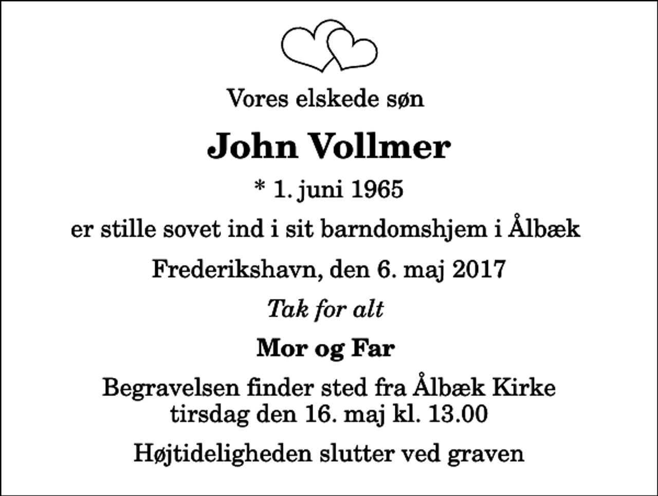 <p>Vores elskede søn<br />John Vollmer<br />* 1. juni 1965<br />er stille sovet ind i sit barndomshjem i Ålbæk<br />Frederikshavn, den 6. maj 2017<br />Tak for alt<br />Mor og Far<br />Begravelsen finder sted fra Ålbæk Kirke tirsdag den 16. maj kl. 13.00 Højtideligheden slutter ved graven</p>