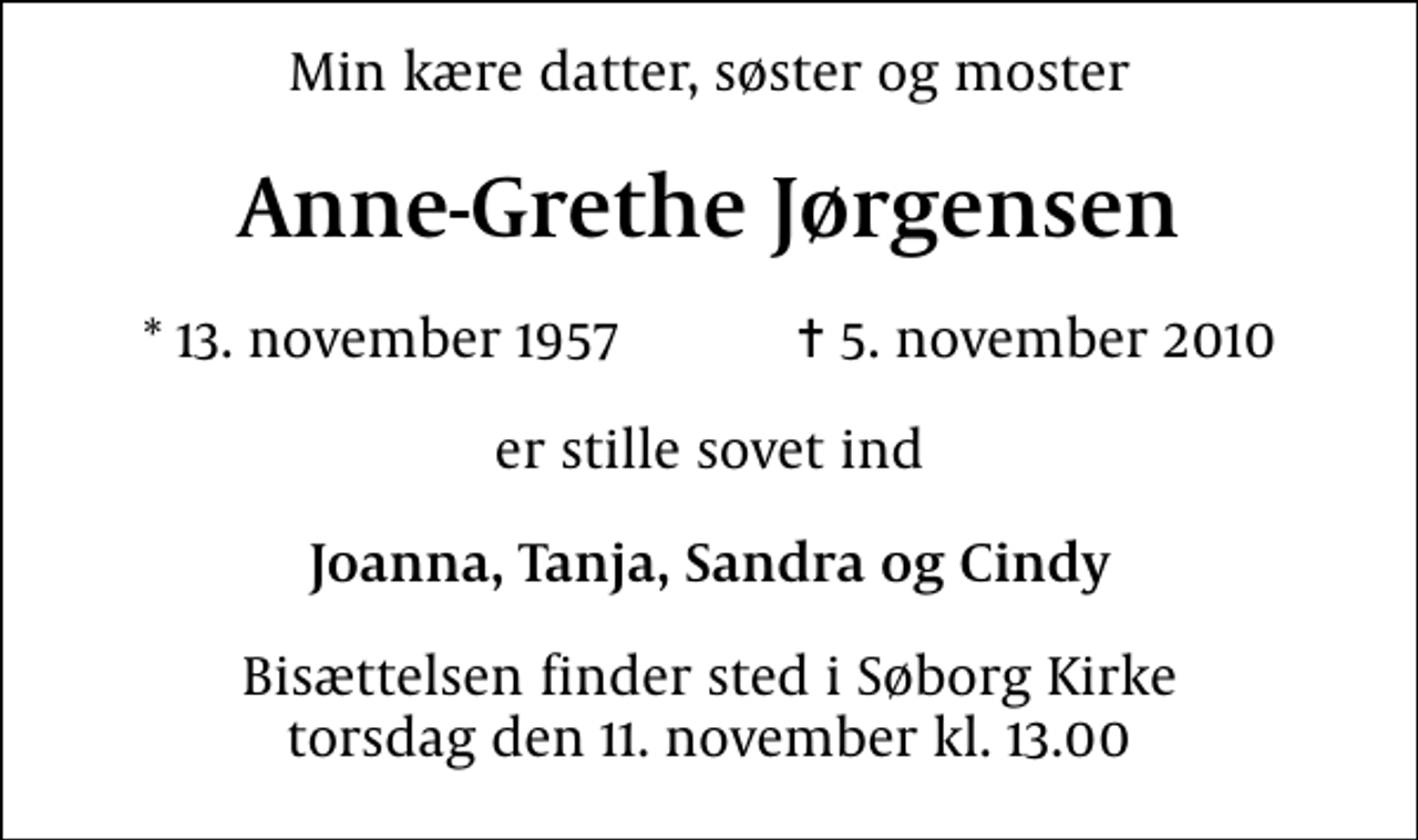 <p>Min kære datter, søster og moster<br />Anne-Grethe Jørgensen<br />* 13. november 1957 ✝ 5. november 2010<br />er stille sovet ind<br />Joanna, Tanja, Sandra og Cindy<br />Bisættelsen finder sted i Søborg Kirke torsdag den 11. november kl. 13.00</p>