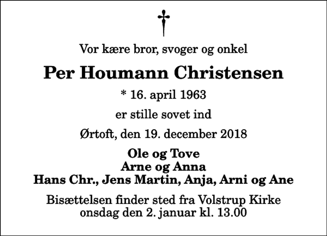 <p>Vor kære bror, svoger og onkel<br />Per Houmann Christensen<br />* 16. april 1963<br />er stille sovet ind<br />Ørtoft, den 19. december 2018<br />Ole og Tove Arne og Anna Hans Chr., Jens Martin, Anja, Arni og Ane<br />Bisættelsen finder sted fra Volstrup Kirke onsdag den 2. januar kl. 13.00</p>
