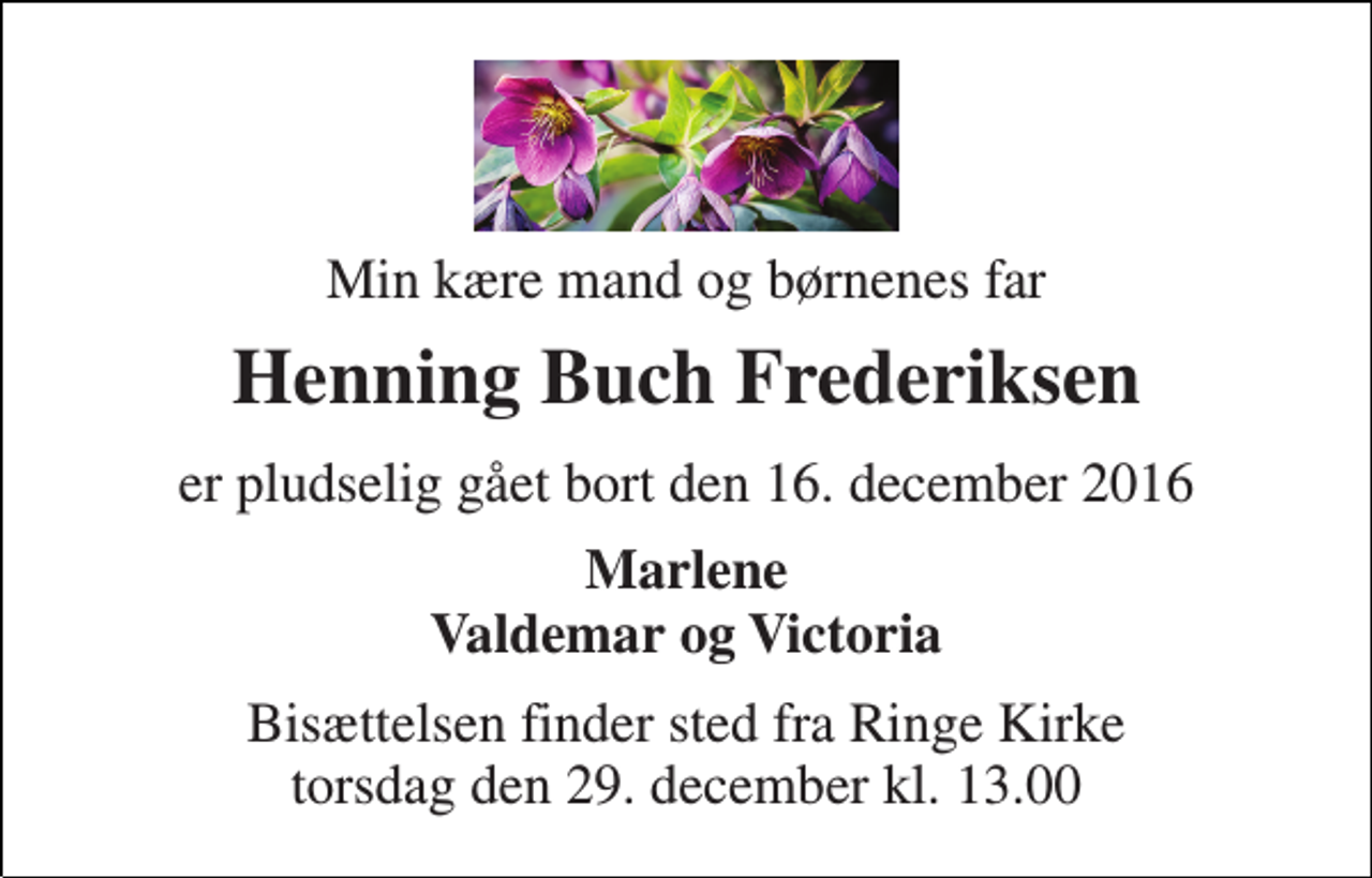 <p>Min kære mand og børnenes far<br />Henning Buch Frederiksen<br />er pludselig gået bort den 16. december 2016<br />Marlene Valdemar og Victoria<br />Bisættelsen finder sted fra Ringe Kirke torsdag den 29. december kl. 13.00</p>