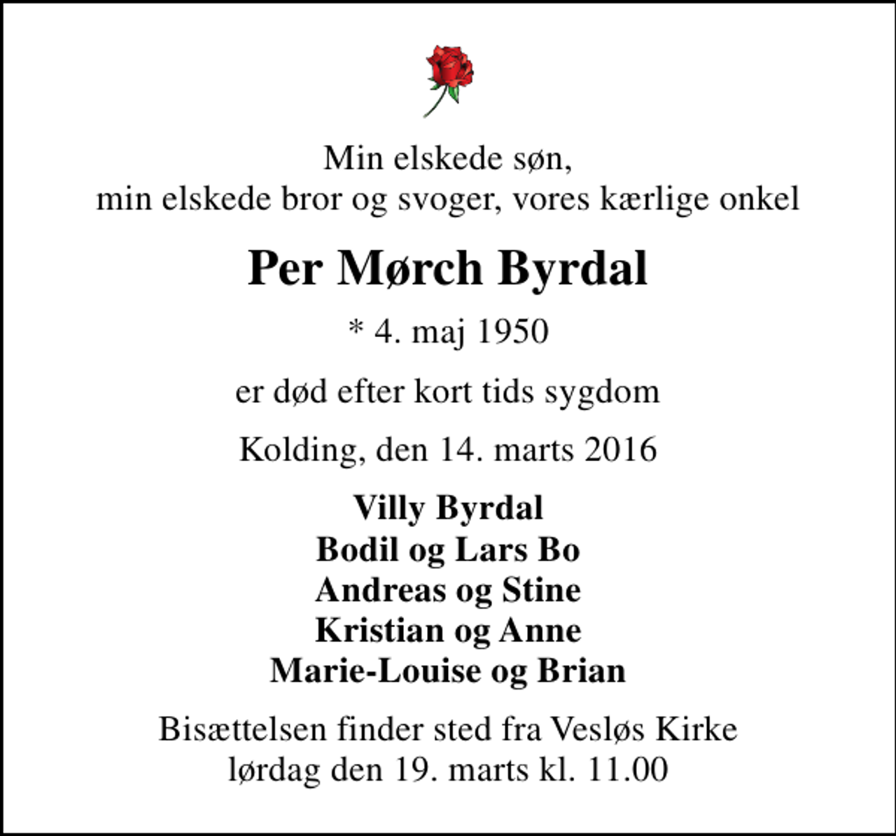 <p>Min elskede søn, min elskede bror og svoger, vores kærlige onkel<br />Per Mørch Byrdal<br />* 4. maj 1950<br />er død efter kort tids sygdom<br />Kolding, den 14. marts 2016<br />Villy Byrdal Bodil og Lars Bo Andreas og Stine Kristian og Anne Marie-Louise og Brian<br />Bisættelsen finder sted fra Vesløs Kirke lørdag den 19. marts kl. 11.00</p>