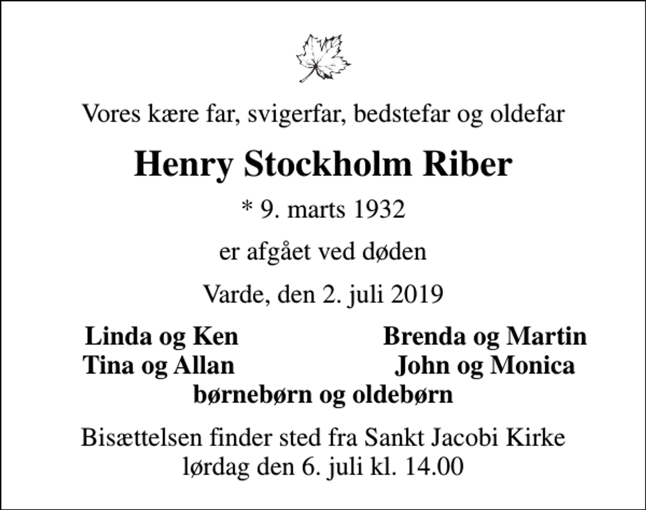 <p>Vores kære far, svigerfar, bedstefar og oldefar<br />Henry Stockholm Riber<br />* 9. marts 1932<br />er afgået ved døden<br />Varde, den 2. juli 2019<br />Linda og Ken<br />Brenda og Martin<br />Tina og Allan<br />John og Monica<br />Bisættelsen finder sted fra Sankt Jacobi Kirke lørdag den 6. juli kl. 14.00</p>