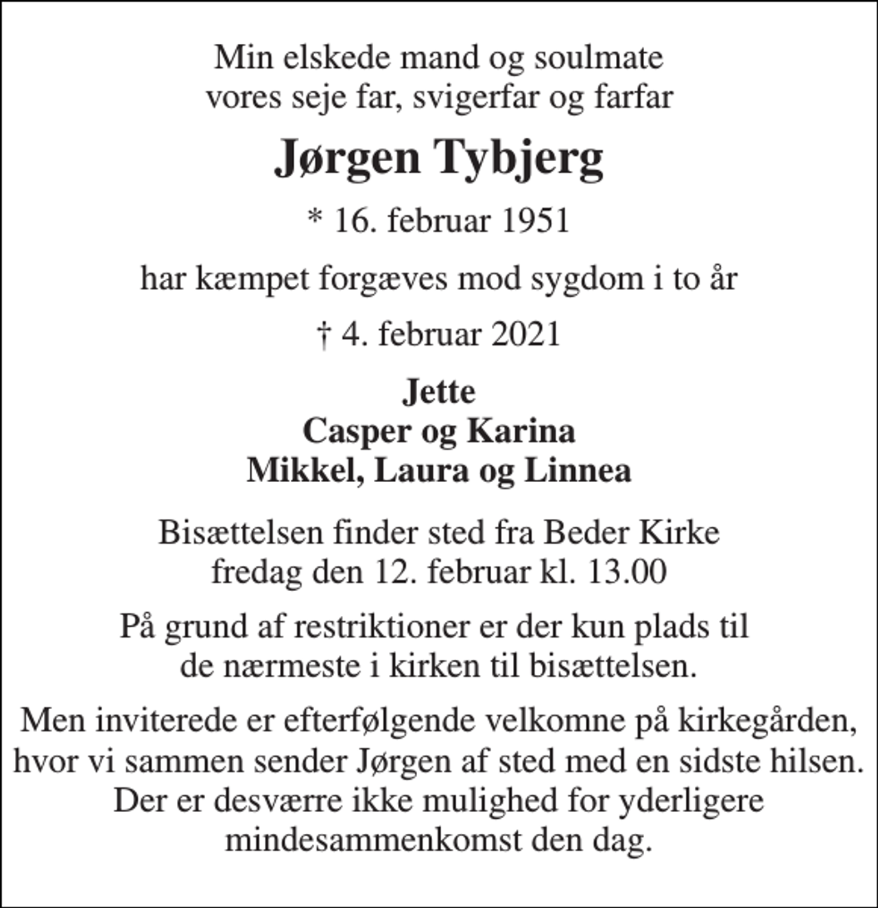 <p>Min elskede mand og soulmate vores seje far, svigerfar og farfar<br />Jørgen Tybjerg<br />*​ 16. februar 1951<br />har kæmpet forgæves mod sygdom i to år<br />†​ 4. februar 2021​<br />Jette Casper og Karina Mikkel, Laura og Linnea<br />Bisættelsen​ finder sted fra Beder Kirke​ fredag den 12. februar​ kl. 13.00<br />På grund af restriktioner er der kun plads til de nærmeste i kirken til bisættelsen.<br />Men inviterede er efterfølgende velkomne på kirkegården, hvor vi sammen sender Jørgen af sted med en sidste hilsen. Der er desværre ikke mulighed for yderligere mindesammenkomst den dag.</p>