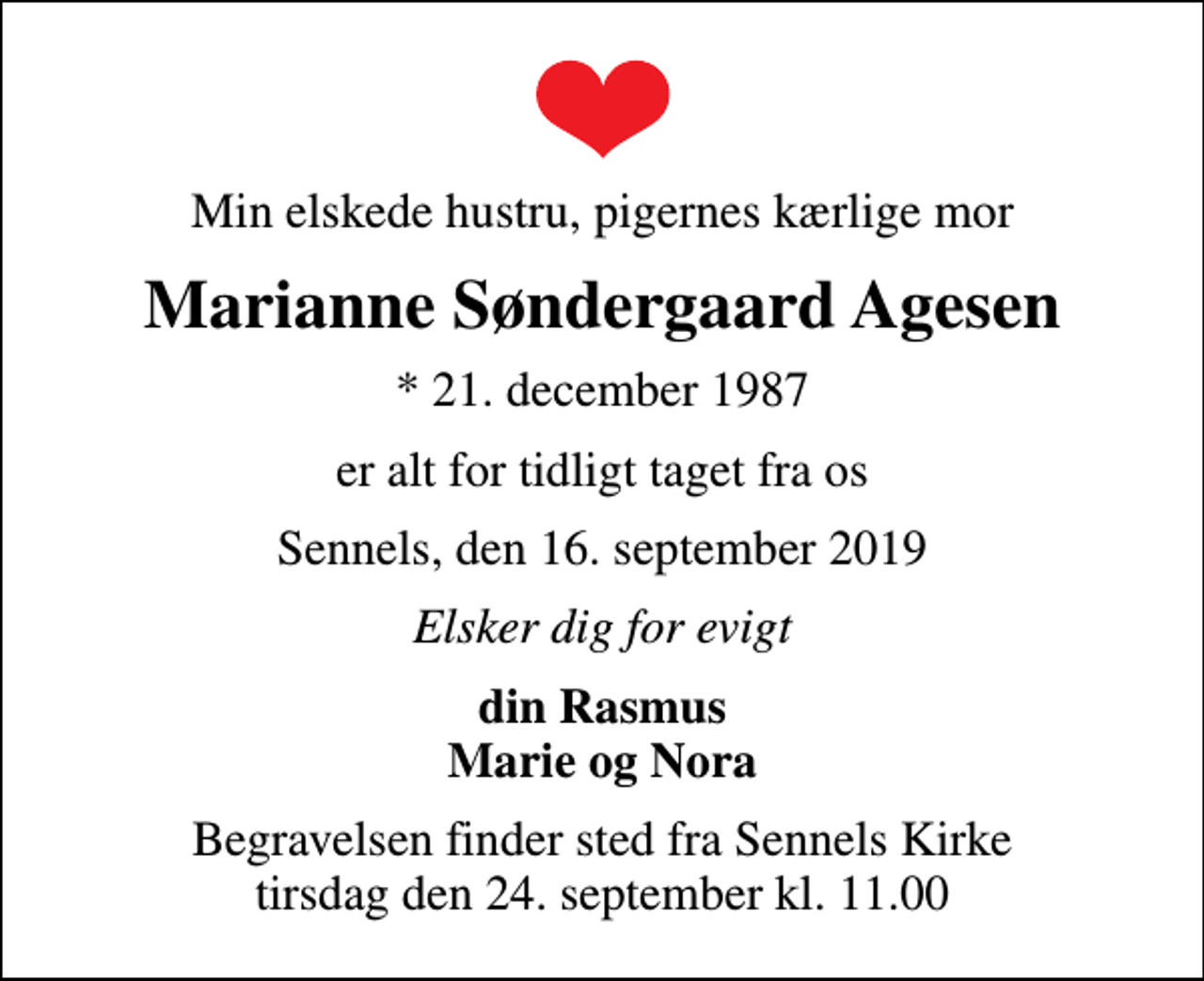 <p>Min elskede hustru, pigernes kærlige mor<br />Marianne Søndergaard Agesen<br />* 21. december 1987<br />er alt for tidligt taget fra os<br />Sennels, den 16. september 2019<br />Elsker dig for evigt<br />din Rasmus Marie og Nora<br />Begravelsen finder sted fra Sennels Kirke tirsdag den 24. september kl. 11.00</p>