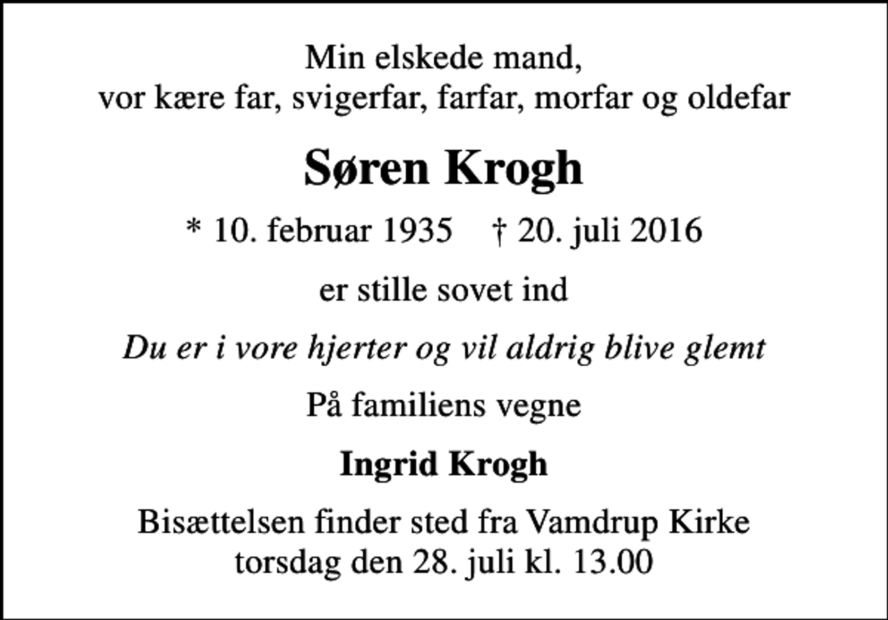 <p>Min elskede mand, vor kære far, svigerfar, farfar, morfar og oldefar<br />Søren Krogh<br />* 10. februar 1935 ✝ 20. juli 2016<br />er stille sovet ind<br />Du er i vore hjerter og vil aldrig blive glemt<br />På familiens vegne<br />Ingrid Krogh<br />Bisættelsen finder sted fra Vamdrup Kirke torsdag den 28. juli kl. 13.00</p>