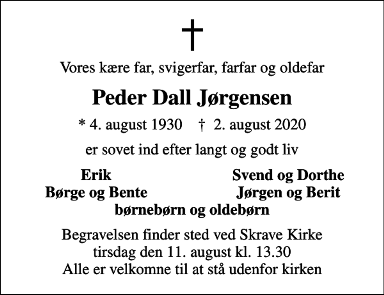 <p>Vores kære far, svigerfar, farfar og oldefar<br />Peder Dall Jørgensen<br />* 4. august 1930 ✝ 2. august 2020<br />er sovet ind efter langt og godt liv<br />Erik<br />Svend og Dorthe<br />Børge og Bente<br />Jørgen og Berit<br />Begravelsen finder sted ved Skrave Kirke tirsdag den 11. august kl. 13.30 Alle er velkomne til at stå udenfor kirken</p>