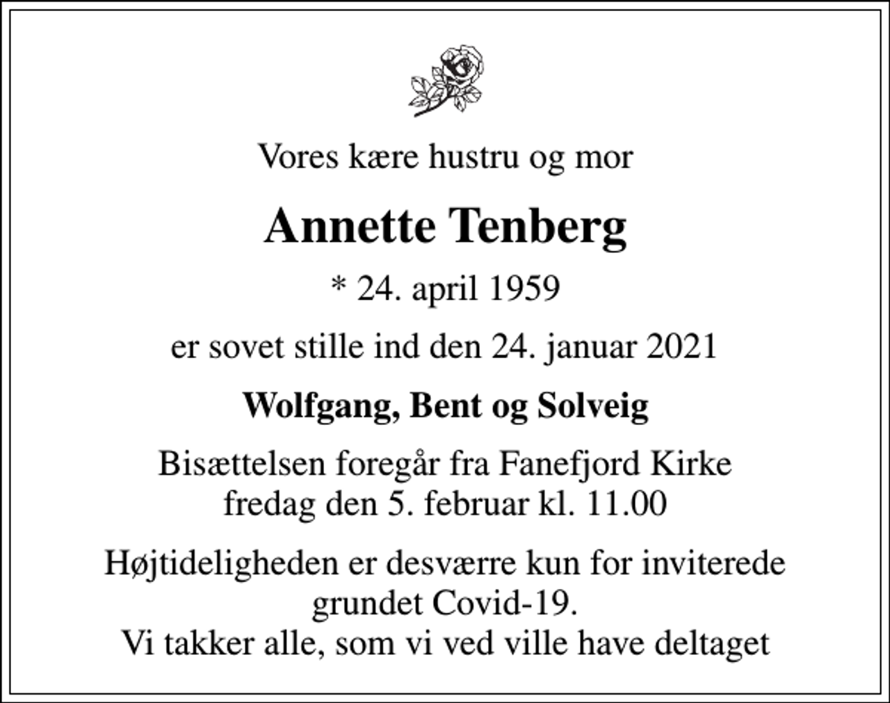 <p>Vores kære hustru og mor<br />Annette Tenberg<br />* 24. april 1959<br />er sovet stille ind den 24. januar 2021<br />Wolfgang, Bent og Solveig<br />Bisættelsen foregår fra Fanefjord Kirke fredag den 5. februar kl. 11.00<br />Højtideligheden er desværre kun for inviterede grundet Covid-19. Vi takker alle, som vi ved ville have deltaget</p>
