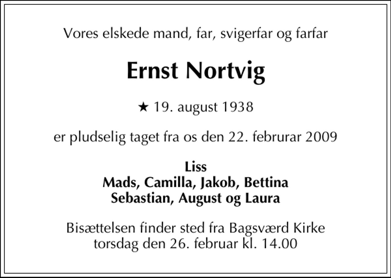 <p>Vores elskede mand, far, svigerfar og farfar<br />Ernst Nortvig<br />* 19. august 1938<br />er pludselig taget fra os den 22. februrar 2009<br />Liss Mads, Camilla, Jakob, Bettina Sebastian, August og Laura<br />Bisættelsen finder sted fra Bagsværd Kirke torsdag den 26. februar kl. 14.00</p>