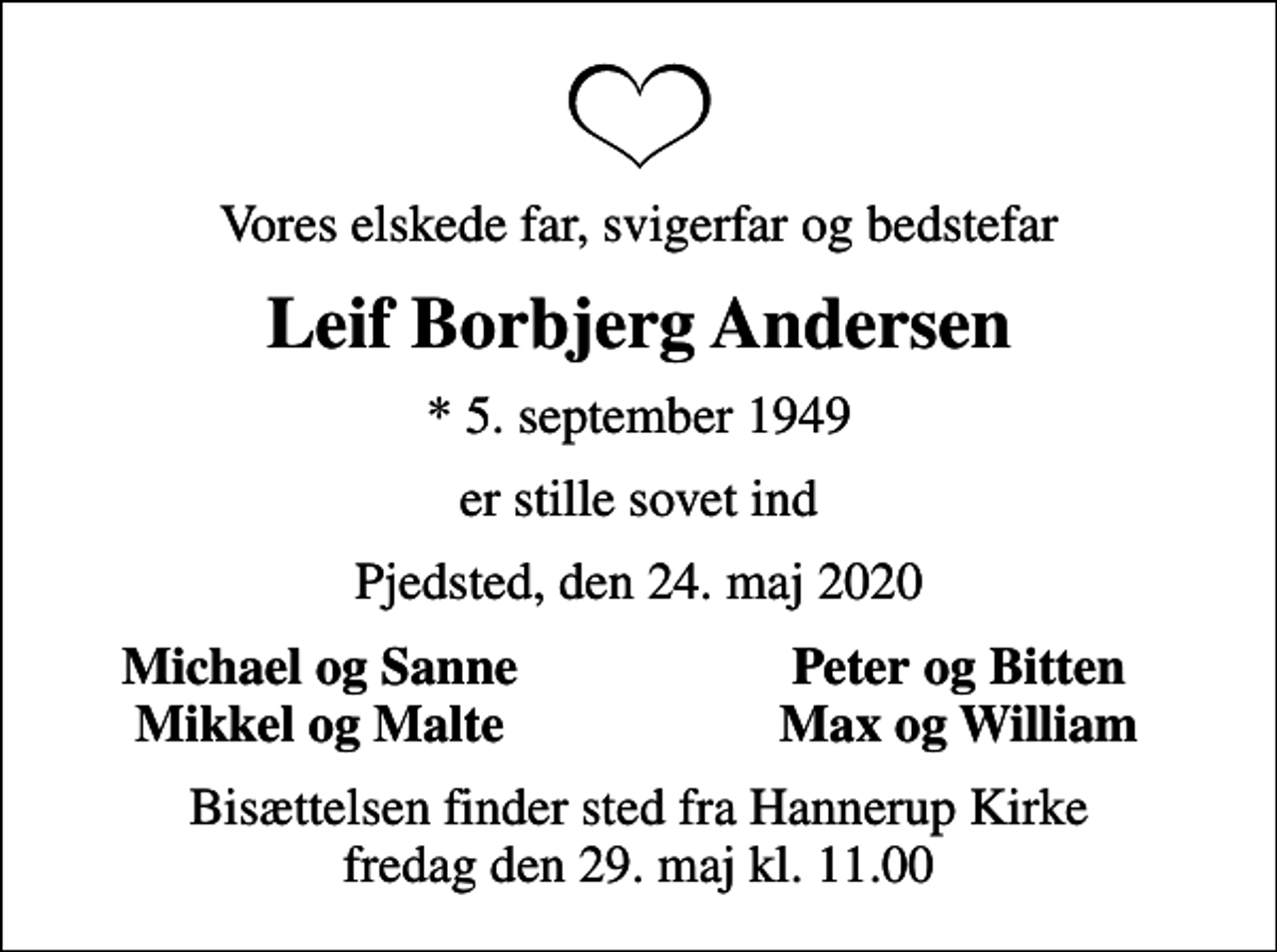 <p>Vores elskede far, svigerfar og bedstefar<br />Leif Borbjerg Andersen<br />* 5. september 1949<br />er stille sovet ind<br />Pjedsted, den 24. maj 2020<br />Michael og Sanne<br />Peter og Bitten<br />Mikkel og Malte<br />Max og William<br />Bisættelsen finder sted fra Hannerup Kirke fredag den 29. maj kl. 11.00</p>