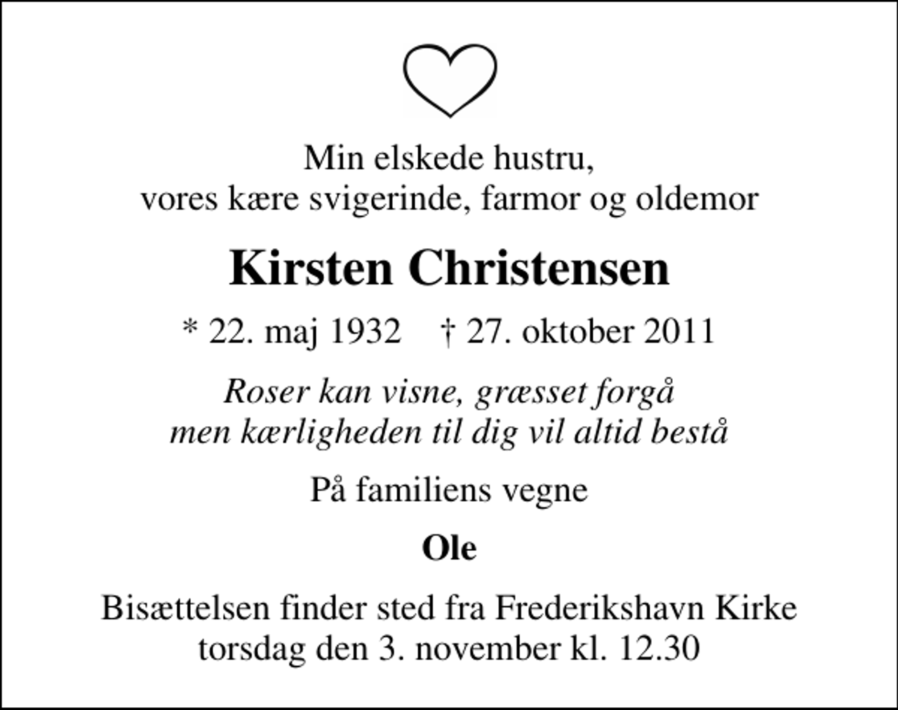 <p>Min elskede hustru, vores kære svigerinde, farmor og oldemor<br />Kirsten Christensen<br />* 22. maj 1932 ✝ 27. oktober 2011<br />Roser kan visne, græsset forgå men kærligheden til dig vil altid bestå<br />På familiens vegne<br />Ole<br />Bisættelsen finder sted fra Frederikshavn Kirke torsdag den 3. november kl. 12.30</p>