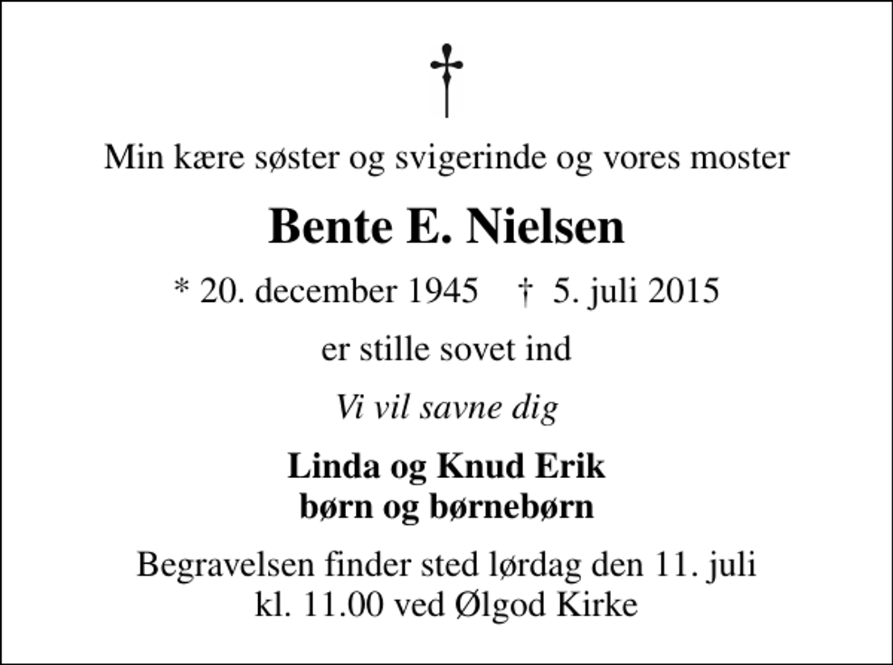 <p>Min kære søster og svigerinde og vores moster<br />Bente E. Nielsen<br />* 20. december 1945 ✝ 5. juli 2015<br />er stille sovet ind<br />Vi vil savne dig<br />Linda og Knud Erik børn og børnebørn<br />Begravelsen finder sted lørdag den 11. juli kl. 11.00 ved Ølgod Kirke</p>