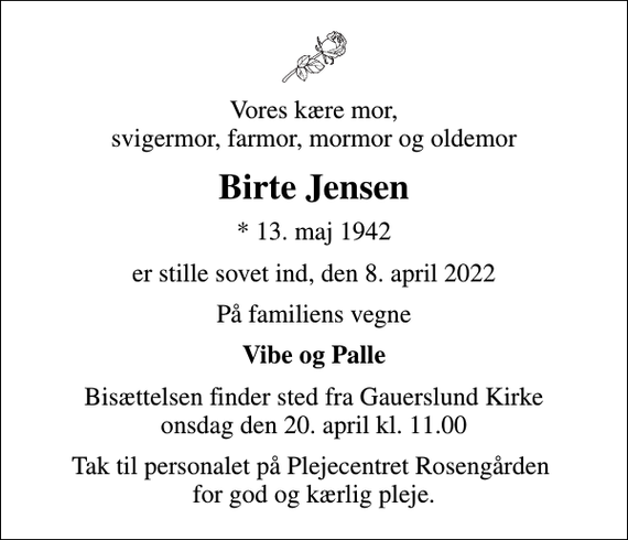 <p>Vores kære mor, svigermor, farmor, mormor og oldemor<br />Birte Jensen<br />* 13. maj 1942<br />er stille sovet ind, den 8. april 2022<br />På familiens vegne<br />Vibe og Palle<br />Bisættelsen finder sted fra Gauerslund Kirke onsdag den 20. april kl. 11.00<br />Tak til personalet på Plejecentret Rosengården for god og kærlig pleje.</p>