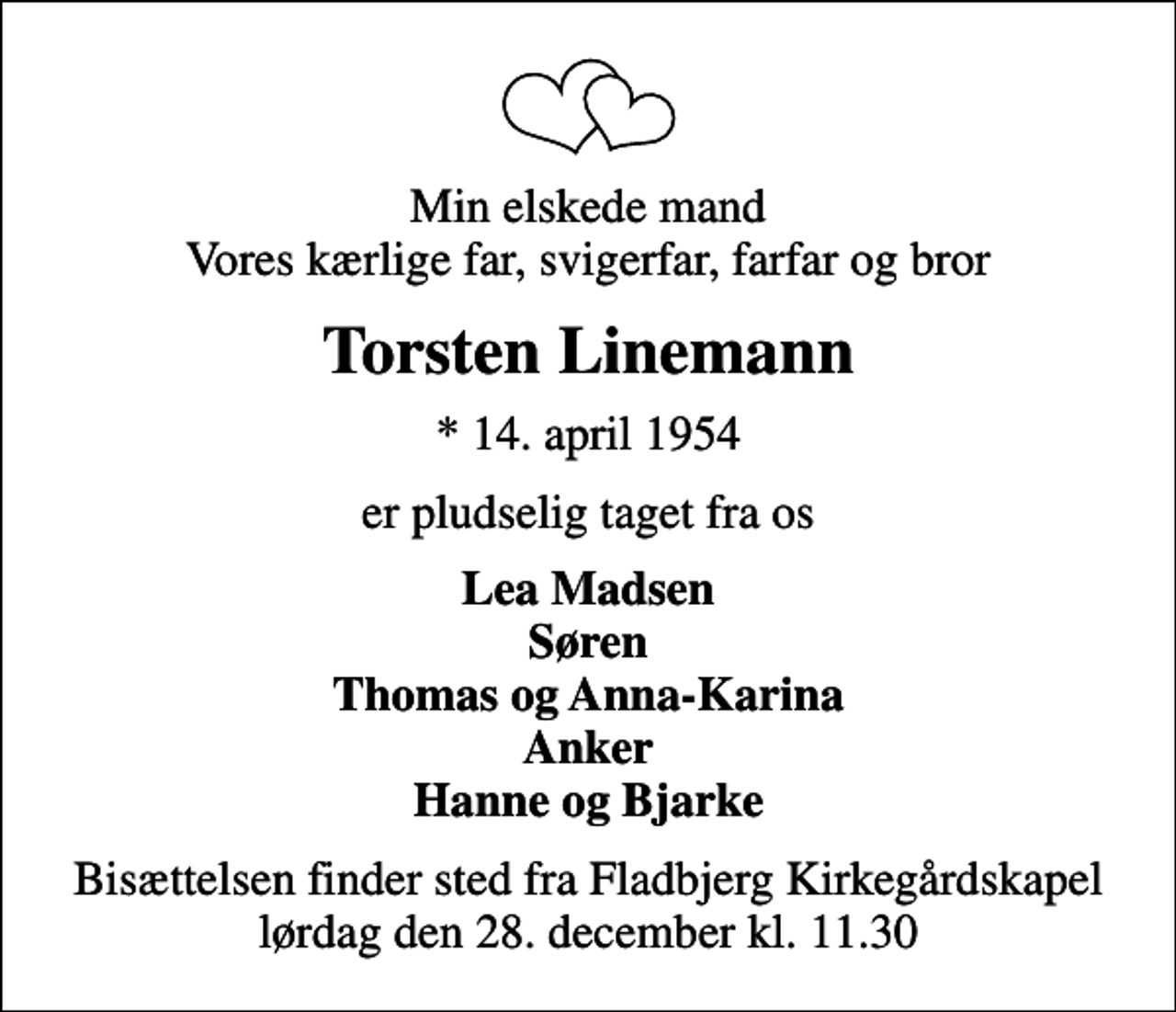 <p>Min elskede mand Vores kærlige far, svigerfar, farfar og bror<br />Torsten Linemann<br />* 14. april 1954<br />er pludselig taget fra os<br />Lea Madsen Søren Thomas og Anna-Karina Anker Hanne og Bjarke<br />Bisættelsen finder sted fra Fladbjerg Kirkegårdskapel lørdag den 28. december kl. 11.30</p>