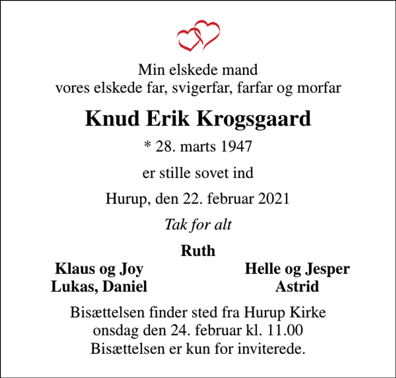 <p>Min elskede mand vores elskede far, svigerfar, farfar og morfar<br />Knud Erik Krogsgaard<br />* 28. marts 1947<br />er stille sovet ind<br />Hurup, den 22. februar 2021<br />Tak for alt<br />Ruth<br />Klaus og Joy<br />Helle og Jesper<br />Lukas, Daniel<br />Astrid<br />Bisættelsen finder sted fra Hurup Kirke onsdag den 24. februar kl. 11.00 Bisættelsen er kun for inviterede.</p>