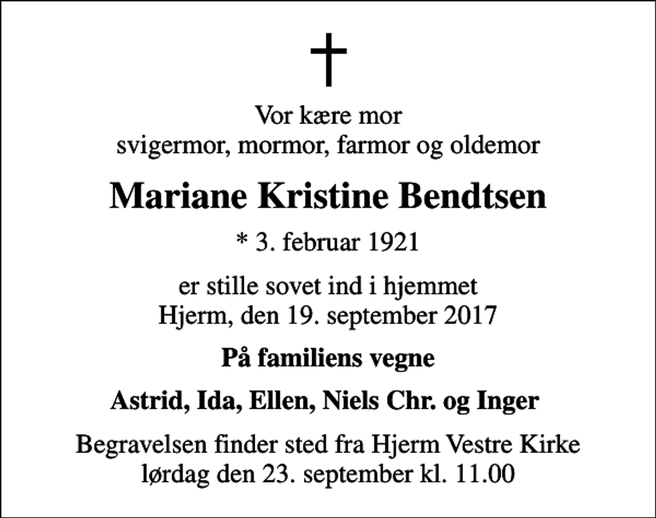 <p>Vor kære mor svigermor, mormor, farmor og oldemor<br />Mariane Kristine Bendtsen<br />* 3. februar 1921<br />er stille sovet ind i hjemmet Hjerm, den 19. september 2017<br />På familiens vegne<br />Astrid, Ida, Ellen, Niels Chr. og Inger<br />Begravelsen finder sted fra Hjerm Vestre Kirke lørdag den 23. september kl. 11.00</p>