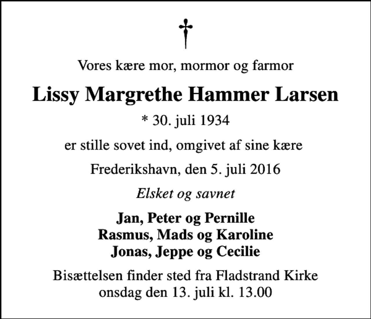 <p>Vores kære mor, mormor og farmor<br />Lissy Margrethe Hammer Larsen<br />* 30. juli 1934<br />er stille sovet ind, omgivet af sine kære<br />Frederikshavn, den 5. juli 2016<br />Elsket og savnet<br />Jan, Peter og Pernille Rasmus, Mads og Karoline Jonas, Jeppe og Cecilie<br />Bisættelsen finder sted fra Fladstrand Kirke onsdag den 13. juli kl. 13.00</p>