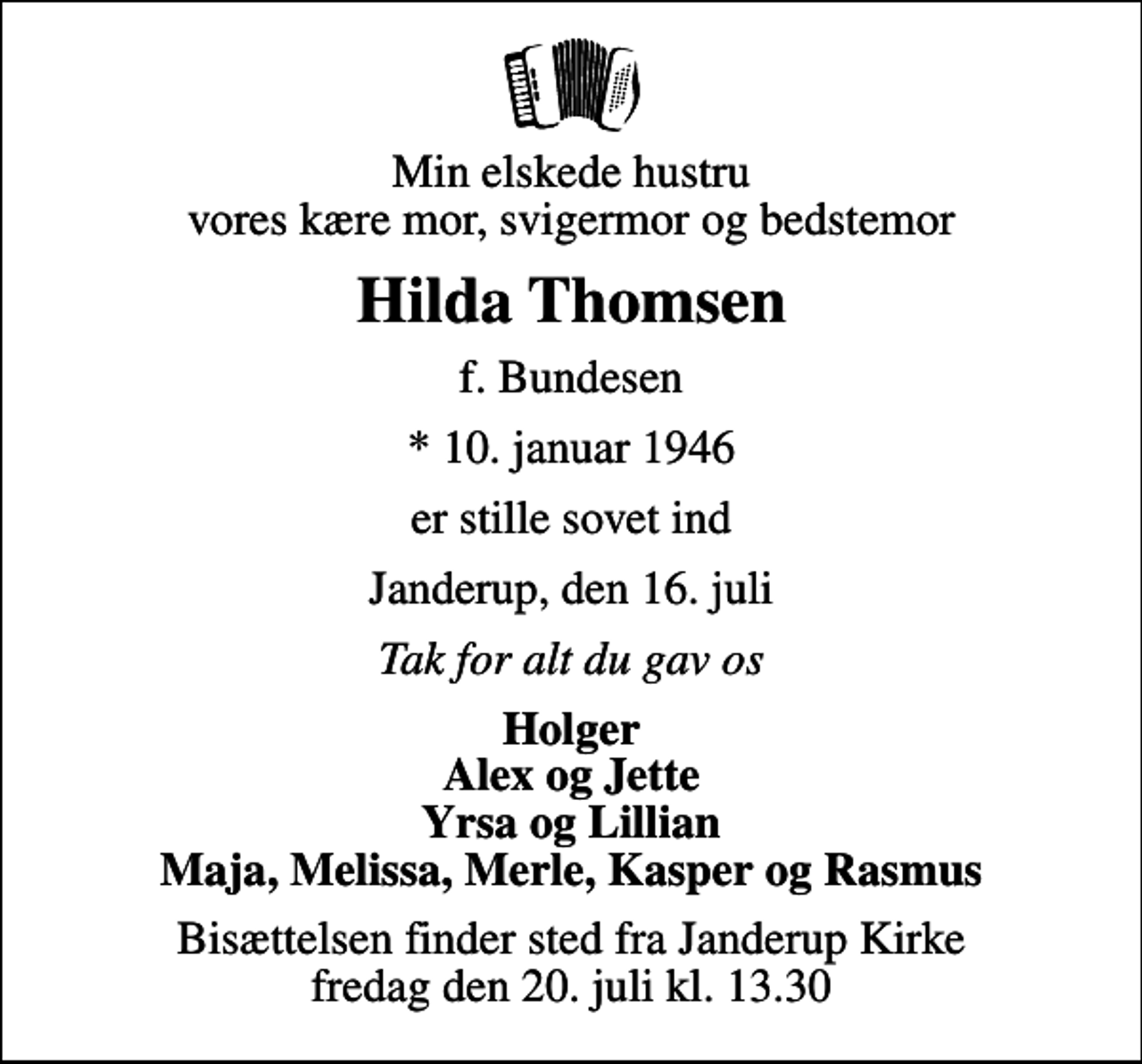 <p>Min elskede hustru vores kære mor, svigermor og bedstemor<br />Hilda Thomsen<br />f. Bundesen<br />* 10. januar 1946<br />er stille sovet ind<br />Janderup, den 16. juli<br />Tak for alt du gav os<br />Holger Alex og Jette Yrsa og Lillian Maja, Melissa, Merle, Kasper og Rasmus<br />Bisættelsen finder sted fra Janderup Kirke fredag den 20. juli kl. 13.30</p>