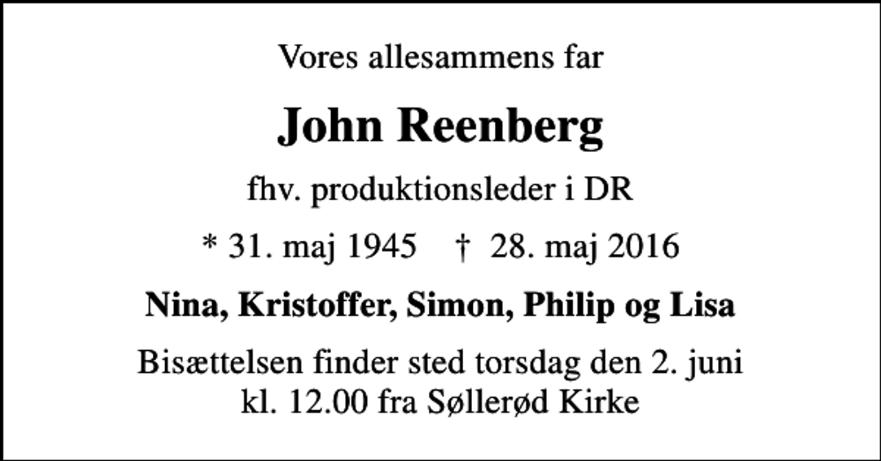 <p>Vores allesammens far<br />John Reenberg<br />fhv. produktionsleder i DR<br />* 31. maj 1945 ✝ 28. maj 2016<br />Nina, Kristoffer, Simon, Philip og Lisa<br />Bisættelsen finder sted torsdag den 2. juni kl. 12.00 fra Søllerød Kirke</p>